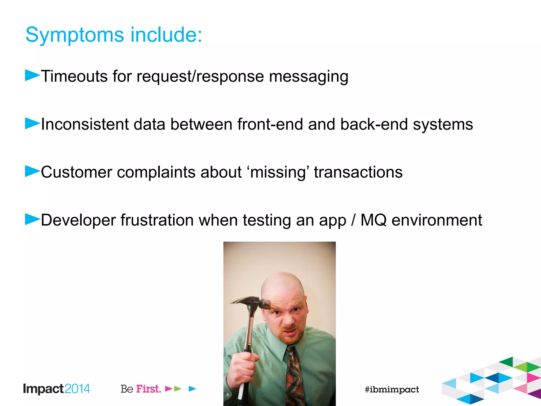 Symptoms include:
Timeouts for request/response messaging
Inconsistent data between front-end and back-end systems
Customer complaints about ‘missing’ transactions
Developer frustration when testing an app / MQ environment
 