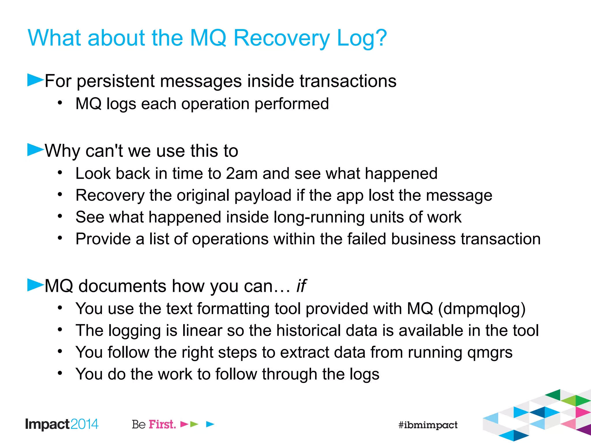What about the MQ Recovery Log?
For persistent messages inside transactions
• MQ logs each operation performed
Why can't we use this to
• Look back in time to 2am and see what happened
• Recovery the original payload if the app lost the message
• See what happened inside long-running units of work
• Provide a list of operations within the failed business transaction
MQ documents how you can… if
• You use the text formatting tool provided with MQ (dmpmqlog)
• The logging is linear so the historical data is available in the tool
• You follow the right steps to extract data from running qmgrs
• You do the work to follow through the logs
 