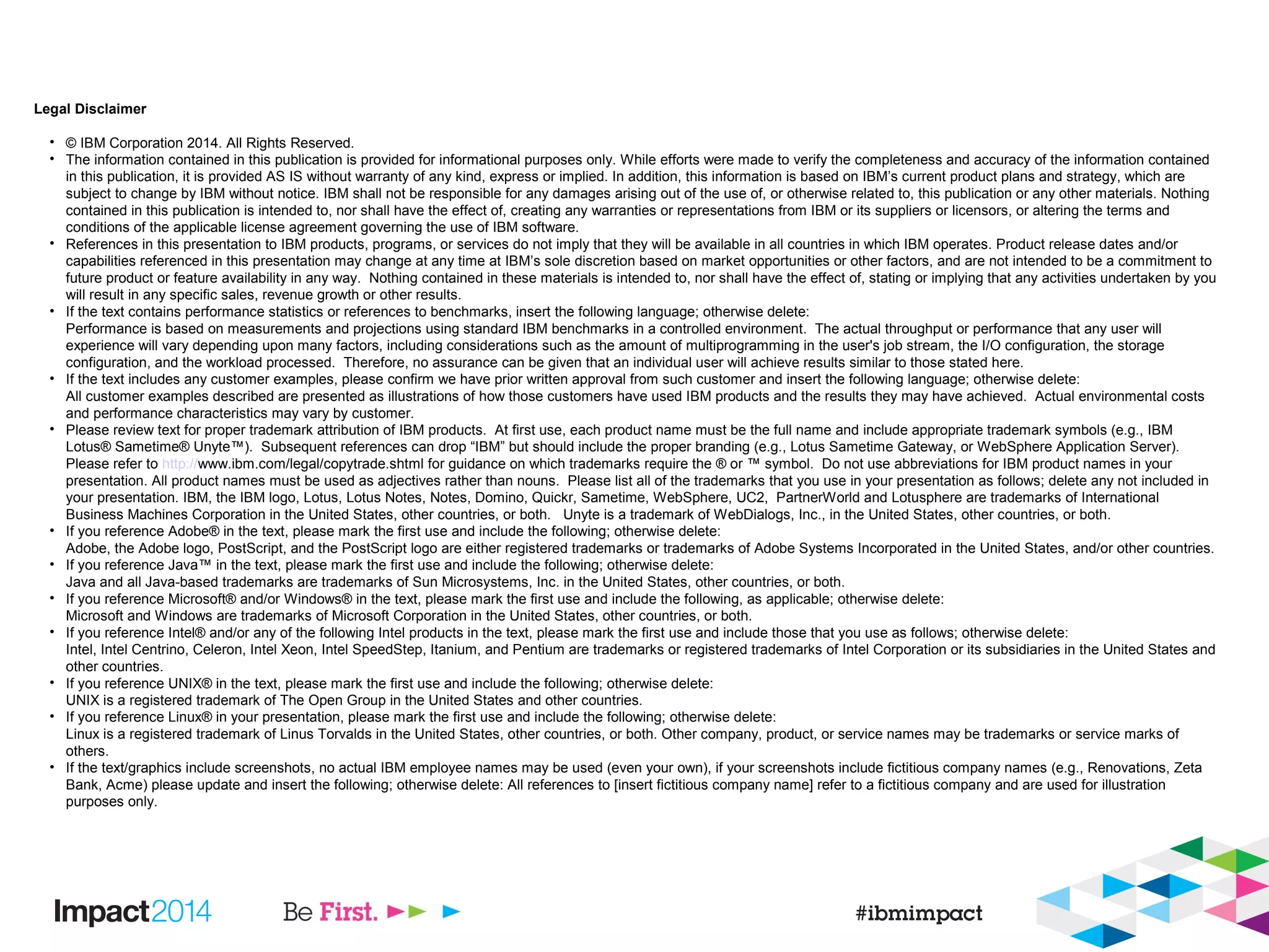 Legal Disclaimer
• © IBM Corporation 2014. All Rights Reserved.
• The information contained in this publication is provided for informational purposes only. While efforts were made to verify the completeness and accuracy of the information contained
in this publication, it is provided AS IS without warranty of any kind, express or implied. In addition, this information is based on IBM’s current product plans and strategy, which are
subject to change by IBM without notice. IBM shall not be responsible for any damages arising out of the use of, or otherwise related to, this publication or any other materials. Nothing
contained in this publication is intended to, nor shall have the effect of, creating any warranties or representations from IBM or its suppliers or licensors, or altering the terms and
conditions of the applicable license agreement governing the use of IBM software.
• References in this presentation to IBM products, programs, or services do not imply that they will be available in all countries in which IBM operates. Product release dates and/or
capabilities referenced in this presentation may change at any time at IBM’s sole discretion based on market opportunities or other factors, and are not intended to be a commitment to
future product or feature availability in any way. Nothing contained in these materials is intended to, nor shall have the effect of, stating or implying that any activities undertaken by you
will result in any specific sales, revenue growth or other results.
• If the text contains performance statistics or references to benchmarks, insert the following language; otherwise delete:
Performance is based on measurements and projections using standard IBM benchmarks in a controlled environment. The actual throughput or performance that any user will
experience will vary depending upon many factors, including considerations such as the amount of multiprogramming in the user's job stream, the I/O configuration, the storage
configuration, and the workload processed. Therefore, no assurance can be given that an individual user will achieve results similar to those stated here.
• If the text includes any customer examples, please confirm we have prior written approval from such customer and insert the following language; otherwise delete:
All customer examples described are presented as illustrations of how those customers have used IBM products and the results they may have achieved. Actual environmental costs
and performance characteristics may vary by customer.
• Please review text for proper trademark attribution of IBM products. At first use, each product name must be the full name and include appropriate trademark symbols (e.g., IBM
Lotus® Sametime® Unyte™). Subsequent references can drop “IBM” but should include the proper branding (e.g., Lotus Sametime Gateway, or WebSphere Application Server).
Please refer to http://www.ibm.com/legal/copytrade.shtml for guidance on which trademarks require the ® or ™ symbol. Do not use abbreviations for IBM product names in your
presentation. All product names must be used as adjectives rather than nouns. Please list all of the trademarks that you use in your presentation as follows; delete any not included in
your presentation. IBM, the IBM logo, Lotus, Lotus Notes, Notes, Domino, Quickr, Sametime, WebSphere, UC2, PartnerWorld and Lotusphere are trademarks of International
Business Machines Corporation in the United States, other countries, or both. Unyte is a trademark of WebDialogs, Inc., in the United States, other countries, or both.
• If you reference Adobe® in the text, please mark the first use and include the following; otherwise delete:
Adobe, the Adobe logo, PostScript, and the PostScript logo are either registered trademarks or trademarks of Adobe Systems Incorporated in the United States, and/or other countries.
• If you reference Java™ in the text, please mark the first use and include the following; otherwise delete:
Java and all Java-based trademarks are trademarks of Sun Microsystems, Inc. in the United States, other countries, or both.
• If you reference Microsoft® and/or Windows® in the text, please mark the first use and include the following, as applicable; otherwise delete:
Microsoft and Windows are trademarks of Microsoft Corporation in the United States, other countries, or both.
• If you reference Intel® and/or any of the following Intel products in the text, please mark the first use and include those that you use as follows; otherwise delete:
Intel, Intel Centrino, Celeron, Intel Xeon, Intel SpeedStep, Itanium, and Pentium are trademarks or registered trademarks of Intel Corporation or its subsidiaries in the United States and
other countries.
• If you reference UNIX® in the text, please mark the first use and include the following; otherwise delete:
UNIX is a registered trademark of The Open Group in the United States and other countries.
• If you reference Linux® in your presentation, please mark the first use and include the following; otherwise delete:
Linux is a registered trademark of Linus Torvalds in the United States, other countries, or both. Other company, product, or service names may be trademarks or service marks of
others.
• If the text/graphics include screenshots, no actual IBM employee names may be used (even your own), if your screenshots include fictitious company names (e.g., Renovations, Zeta
Bank, Acme) please update and insert the following; otherwise delete: All references to [insert fictitious company name] refer to a fictitious company and are used for illustration
purposes only.
 