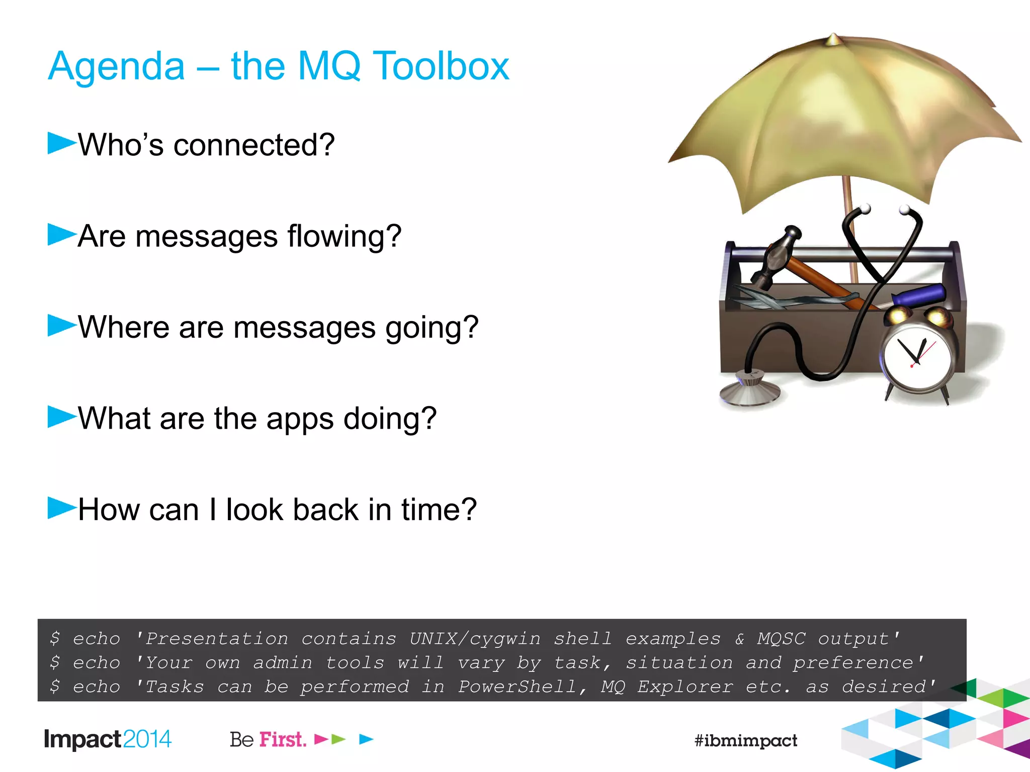 Agenda – the MQ Toolbox
Who’s connected?
Are messages flowing?
Where are messages going?
What are the apps doing?
How can I look back in time?
$ echo 'Presentation contains UNIX/cygwin shell examples & MQSC output'
$ echo 'Your own admin tools will vary by task, situation and preference'
$ echo 'Tasks can be performed in PowerShell, MQ Explorer etc. as desired'
 