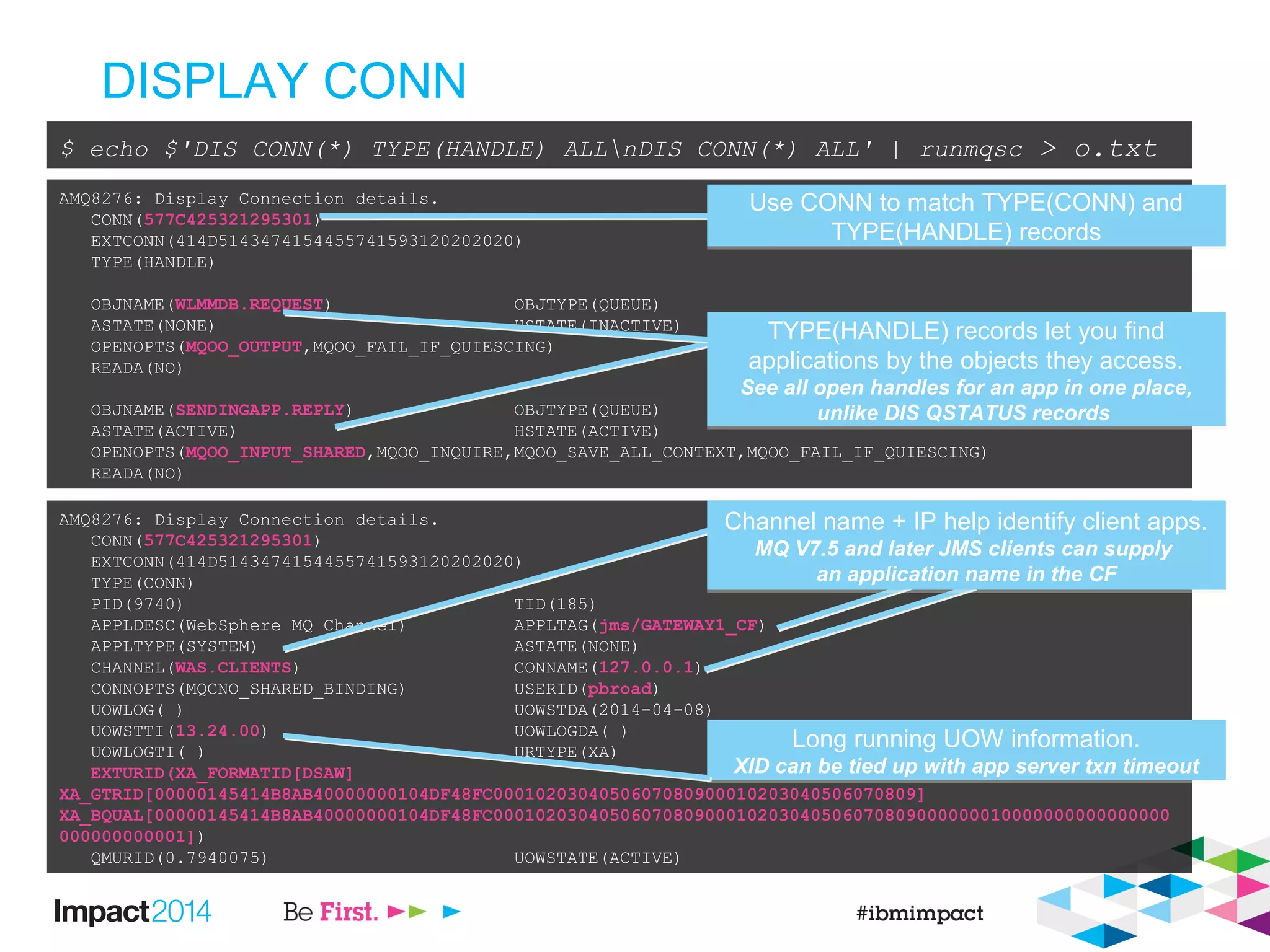 DISPLAY CONN
$ echo $'DIS CONN(*) TYPE(HANDLE) ALLnDIS CONN(*) ALL' | runmqsc > o.txt
AMQ8276: Display Connection details.
CONN(577C425321295301)
EXTCONN(414D5143474154455741593120202020)
TYPE(HANDLE)
OBJNAME(WLMMDB.REQUEST) OBJTYPE(QUEUE)
ASTATE(NONE) HSTATE(INACTIVE)
OPENOPTS(MQOO_OUTPUT,MQOO_FAIL_IF_QUIESCING)
READA(NO)
OBJNAME(SENDINGAPP.REPLY) OBJTYPE(QUEUE)
ASTATE(ACTIVE) HSTATE(ACTIVE)
OPENOPTS(MQOO_INPUT_SHARED,MQOO_INQUIRE,MQOO_SAVE_ALL_CONTEXT,MQOO_FAIL_IF_QUIESCING)
READA(NO)
AMQ8276: Display Connection details.
CONN(577C425321295301)
EXTCONN(414D5143474154455741593120202020)
TYPE(CONN)
PID(9740) TID(185)
APPLDESC(WebSphere MQ Channel) APPLTAG(jms/GATEWAY1_CF)
APPLTYPE(SYSTEM) ASTATE(NONE)
CHANNEL(WAS.CLIENTS) CONNAME(127.0.0.1)
CONNOPTS(MQCNO_SHARED_BINDING) USERID(pbroad)
UOWLOG( ) UOWSTDA(2014-04-08)
UOWSTTI(13.24.00) UOWLOGDA( )
UOWLOGTI( ) URTYPE(XA)
EXTURID(XA_FORMATID[DSAW]
XA_GTRID[00000145414B8AB40000000104DF48FC0001020304050607080900010203040506070809]
XA_BQUAL[00000145414B8AB40000000104DF48FC0001020304050607080900010203040506070809000000010000000000000000
000000000001])
QMURID(0.7940075) UOWSTATE(ACTIVE)
Use CONN to match TYPE(CONN) and
TYPE(HANDLE) records
Use CONN to match TYPE(CONN) and
TYPE(HANDLE) records
TYPE(HANDLE) records let you find
applications by the objects they access.
See all open handles for an app in one place,
unlike DIS QSTATUS records
TYPE(HANDLE) records let you find
applications by the objects they access.
See all open handles for an app in one place,
unlike DIS QSTATUS records
Long running UOW information.
XID can be tied up with app server txn timeout
Long running UOW information.
XID can be tied up with app server txn timeout
Channel name + IP help identify client apps.
MQ V7.5 and later JMS clients can supply
an application name in the CF
Channel name + IP help identify client apps.
MQ V7.5 and later JMS clients can supply
an application name in the CF
 
