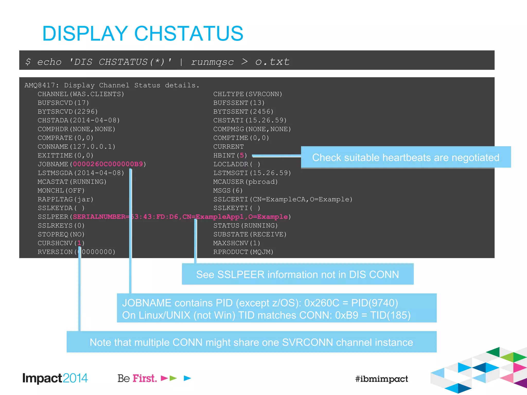 DISPLAY CHSTATUS
$ echo 'DIS CHSTATUS(*)' | runmqsc > o.txt
AMQ8417: Display Channel Status details.
CHANNEL(WAS.CLIENTS) CHLTYPE(SVRCONN)
BUFSRCVD(17) BUFSSENT(13)
BYTSRCVD(2296) BYTSSENT(2456)
CHSTADA(2014-04-08) CHSTATI(15.26.59)
COMPHDR(NONE,NONE) COMPMSG(NONE,NONE)
COMPRATE(0,0) COMPTIME(0,0)
CONNAME(127.0.0.1) CURRENT
EXITTIME(0,0) HBINT(5)
JOBNAME(0000260C000000B9) LOCLADDR( )
LSTMSGDA(2014-04-08) LSTMSGTI(15.26.59)
MCASTAT(RUNNING) MCAUSER(pbroad)
MONCHL(OFF) MSGS(6)
RAPPLTAG(jar) SSLCERTI(CN=ExampleCA,O=Example)
SSLKEYDA( ) SSLKEYTI( )
SSLPEER(SERIALNUMBER=53:43:FD:D6,CN=ExampleApp1,O=Example)
SSLRKEYS(0) STATUS(RUNNING)
STOPREQ(NO) SUBSTATE(RECEIVE)
CURSHCNV(1) MAXSHCNV(1)
RVERSION(00000000) RPRODUCT(MQJM)
See SSLPEER information not in DIS CONNSee SSLPEER information not in DIS CONN
JOBNAME contains PID (except z/OS): 0x260C = PID(9740)
On Linux/UNIX (not Win) TID matches CONN: 0xB9 = TID(185)
JOBNAME contains PID (except z/OS): 0x260C = PID(9740)
On Linux/UNIX (not Win) TID matches CONN: 0xB9 = TID(185)
Note that multiple CONN might share one SVRCONN channel instanceNote that multiple CONN might share one SVRCONN channel instance
Check suitable heartbeats are negotiatedCheck suitable heartbeats are negotiated
 