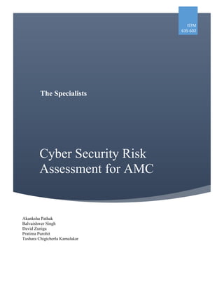 Cyber Security Risk
Assessment for AMC
ISTM
635-602
Akanksha Pathak
Balvaishwer Singh
David Zuniga
Pratima Purohit
Tushara Chigicherla Kamalakar
The Specialists
 
