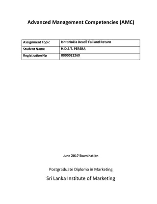 Advanced Management Competencies (AMC)
Assignment Topic Isn’t NokiaDead? Fall and Return
Student Name H.D.S.T. PERERA
RegistrationNo 0000022260
June 2017 Examination
Postgraduate Diploma in Marketing
Sri Lanka Institute of Marketing
 