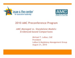2010 AMC Preconference Program

AMC-Managed vs. Standalone Models:
   Evidenced-based Comparisons

             Michael T. LoBue, CAE
             President
             LoBue & Majdalany Management Group
             August 21, 2010
 