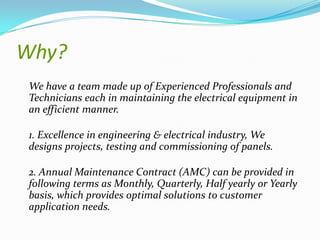 Why?
We have a team made up of Experienced Professionals and
Technicians each in maintaining the electrical equipment in
an efficient manner.

1. Excellence in engineering & electrical industry, We
designs projects, testing and commissioning of panels.
2. Annual Maintenance Contract (AMC) can be provided in
following terms as Monthly, Quarterly, Half yearly or Yearly
basis, which provides optimal solutions to customer
application needs.

 