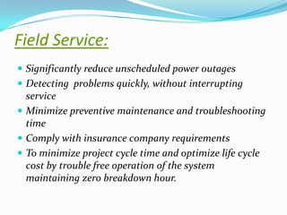 Field Service:
 Significantly reduce unscheduled power outages
 Detecting problems quickly, without interrupting

service
 Minimize preventive maintenance and troubleshooting
time
 Comply with insurance company requirements
 To minimize project cycle time and optimize life cycle
cost by trouble free operation of the system
maintaining zero breakdown hour.

 