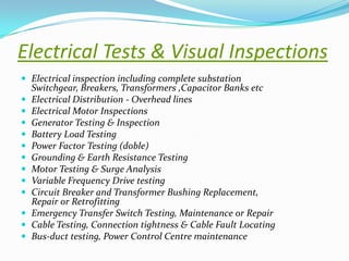 Electrical Tests & Visual Inspections
 Electrical inspection including complete substation













Switchgear, Breakers, Transformers ,Capacitor Banks etc
Electrical Distribution - Overhead lines
Electrical Motor Inspections
Generator Testing & Inspection
Battery Load Testing
Power Factor Testing (doble)
Grounding & Earth Resistance Testing
Motor Testing & Surge Analysis
Variable Frequency Drive testing
Circuit Breaker and Transformer Bushing Replacement,
Repair or Retrofitting
Emergency Transfer Switch Testing, Maintenance or Repair
Cable Testing, Connection tightness & Cable Fault Locating
Bus-duct testing, Power Control Centre maintenance

 