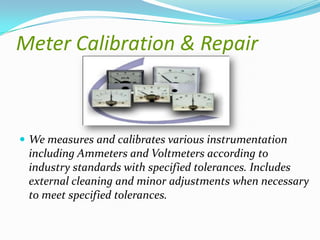 Meter Calibration & Repair

 We measures and calibrates various instrumentation

including Ammeters and Voltmeters according to
industry standards with specified tolerances. Includes
external cleaning and minor adjustments when necessary
to meet specified tolerances.

 
