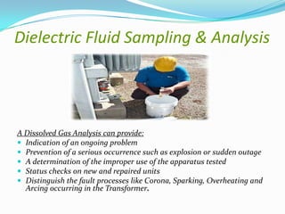 Dielectric Fluid Sampling & Analysis

A Dissolved Gas Analysis can provide:
 Indication of an ongoing problem
 Prevention of a serious occurrence such as explosion or sudden outage
 A determination of the improper use of the apparatus tested
 Status checks on new and repaired units
 Distinguish the fault processes like Corona, Sparking, Overheating and
Arcing occurring in the Transformer.

 