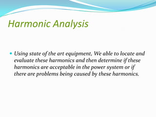 Harmonic Analysis
 Using state of the art equipment, We able to locate and

evaluate these harmonics and then determine if these
harmonics are acceptable in the power system or if
there are problems being caused by these harmonics.

 