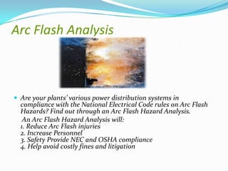 Arc Flash Analysis

 Are your plants’ various power distribution systems in

compliance with the National Electrical Code rules on Arc Flash
Hazards? Find out through an Arc Flash Hazard Analysis.
An Arc Flash Hazard Analysis will:
1. Reduce Arc Flash injuries
2. Increase Personnel
3. Safety Provide NEC and OSHA compliance
4. Help avoid costly fines and litigation

 