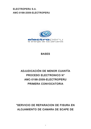 ELECTROPERU S.A.
AMC-0198-2009-ELECTROPERU
BASES
ADJUDICACIÓN DE MENOR CUANTÍA
PROCESO ELECTRONICO N°
AMC-0198-2009-ELECTROPERU
PRIMERA CONVOCATORIA
“SERVICIO DE REPARACION DE FISURA EN
ALOJAMIENTO DE CAMARA DE SCAPE DE
1
 