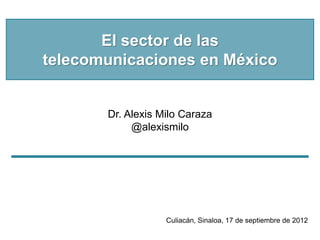 El sector de las
telecomunicaciones en México


       Dr. Alexis Milo Caraza
            @alexismilo




                   Culiacán, Sinaloa, 17 de septiembre de 2012
 