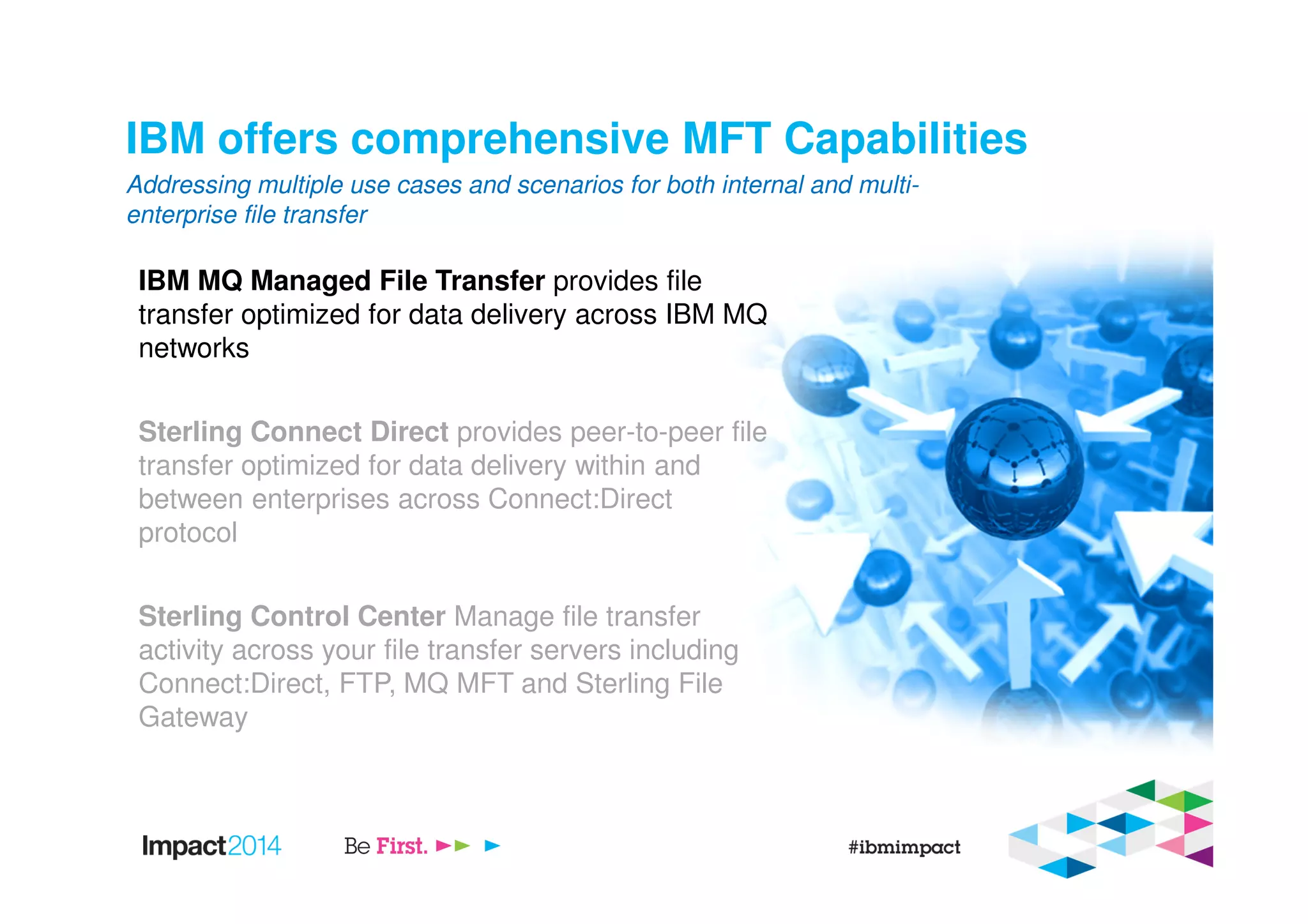 IBM offers comprehensive MFT Capabilities
IBM MQ Managed File Transfer provides file
transfer optimized for data delivery across IBM MQ
networks
Sterling Connect Direct provides peer-to-peer file
transfer optimized for data delivery within and
between enterprises across Connect:Direct
protocol
Sterling Control Center Manage file transfer
activity across your file transfer servers including
Connect:Direct, FTP, MQ MFT and Sterling File
Gateway
Addressing multiple use cases and scenarios for both internal and multi-
enterprise file transfer
 