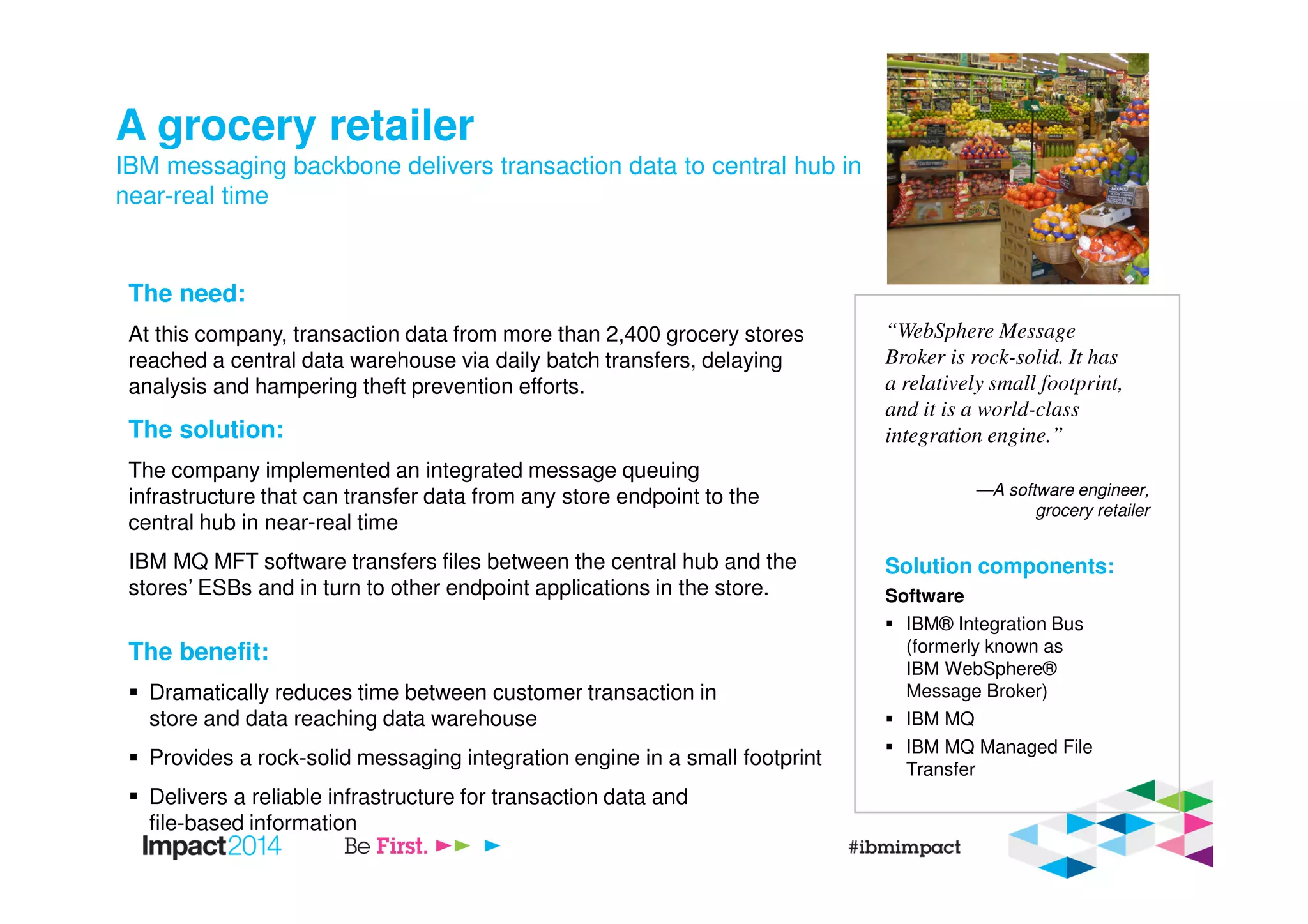A grocery retailer
IBM messaging backbone delivers transaction data to central hub in
near-real time
The need:
At this company, transaction data from more than 2,400 grocery stores
reached a central data warehouse via daily batch transfers, delaying
analysis and hampering theft prevention efforts.
The solution:
The company implemented an integrated message queuing
infrastructure that can transfer data from any store endpoint to the
central hub in near-real time
IBM MQ MFT software transfers files between the central hub and the
stores’ ESBs and in turn to other endpoint applications in the store.
The benefit:
Dramatically reduces time between customer transaction in
store and data reaching data warehouse
Provides a rock-solid messaging integration engine in a small footprint
Delivers a reliable infrastructure for transaction data and
file-based information
“WebSphere Message
Broker is rock-solid. It has
a relatively small footprint,
and it is a world-class
integration engine.”
—A software engineer,
grocery retailer
Solution components:
Software
IBM® Integration Bus
(formerly known as
IBM WebSphere®
Message Broker)
IBM MQ
IBM MQ Managed File
Transfer
 
