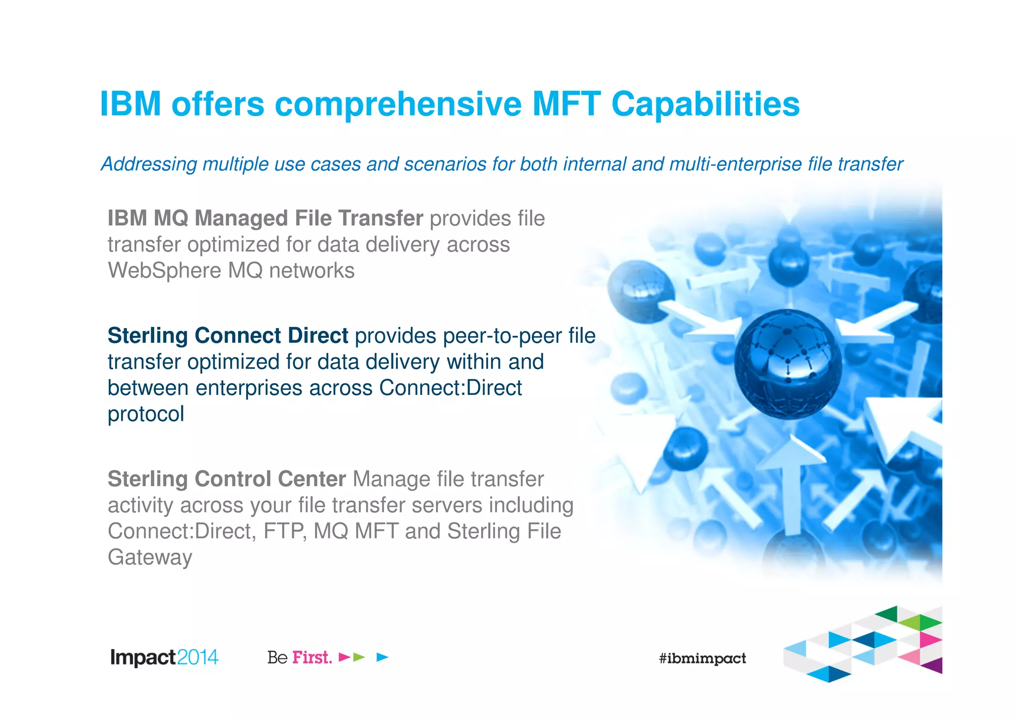 IBM offers comprehensive MFT Capabilities
IBM MQ Managed File Transfer provides file
transfer optimized for data delivery across
WebSphere MQ networks
Sterling Connect Direct provides peer-to-peer file
transfer optimized for data delivery within and
between enterprises across Connect:Direct
protocol
Sterling Control Center Manage file transfer
activity across your file transfer servers including
Connect:Direct, FTP, MQ MFT and Sterling File
Gateway
Addressing multiple use cases and scenarios for both internal and multi-enterprise file transfer
 