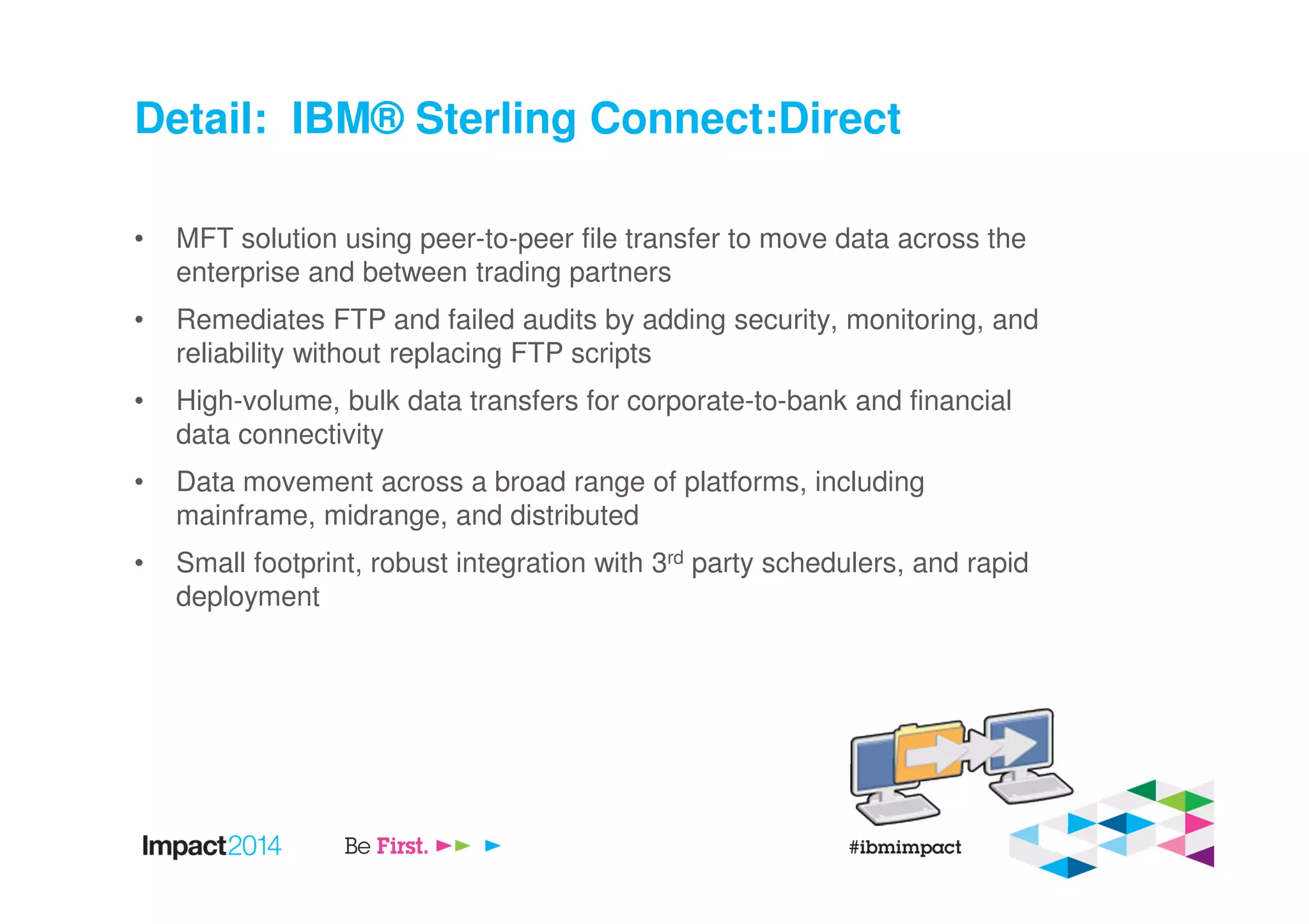 Detail: IBM® Sterling Connect:Direct
• MFT solution using peer-to-peer file transfer to move data across the
enterprise and between trading partners
• Remediates FTP and failed audits by adding security, monitoring, and
reliability without replacing FTP scripts
• High-volume, bulk data transfers for corporate-to-bank and financial
data connectivity
• Data movement across a broad range of platforms, including
mainframe, midrange, and distributed
• Small footprint, robust integration with 3rd party schedulers, and rapid
deployment
 