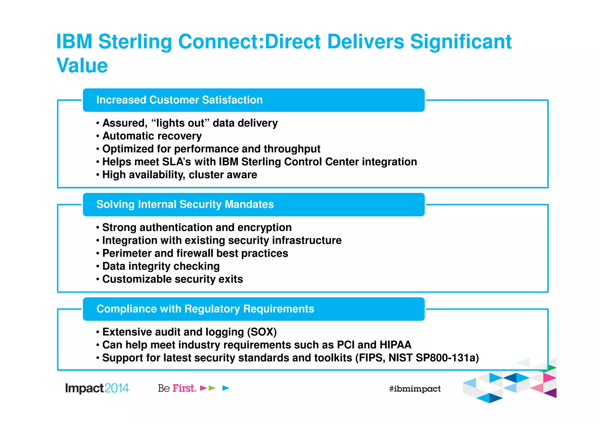 IBM Sterling Connect:Direct Delivers Significant
Value
• Assured, “lights out” data delivery
• Automatic recovery
• Optimized for performance and throughput
• Helps meet SLA’s with IBM Sterling Control Center integration
• High availability, cluster aware
Increased Customer Satisfaction
• Strong authentication and encryption
• Integration with existing security infrastructure
• Perimeter and firewall best practices
• Data integrity checking
• Customizable security exits
Solving Internal Security Mandates
• Extensive audit and logging (SOX)
• Can help meet industry requirements such as PCI and HIPAA
• Support for latest security standards and toolkits (FIPS, NIST SP800-131a)
Compliance with Regulatory Requirements
 