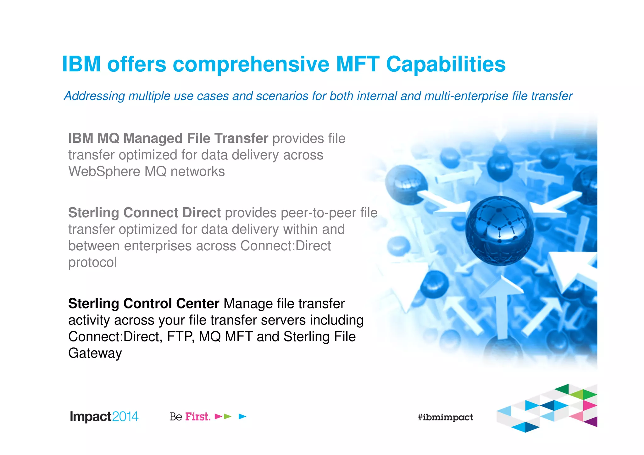 IBM offers comprehensive MFT Capabilities
IBM MQ Managed File Transfer provides file
transfer optimized for data delivery across
WebSphere MQ networks
Sterling Connect Direct provides peer-to-peer file
transfer optimized for data delivery within and
between enterprises across Connect:Direct
protocol
Sterling Control Center Manage file transfer
activity across your file transfer servers including
Connect:Direct, FTP, MQ MFT and Sterling File
Gateway
Addressing multiple use cases and scenarios for both internal and multi-enterprise file transfer
 