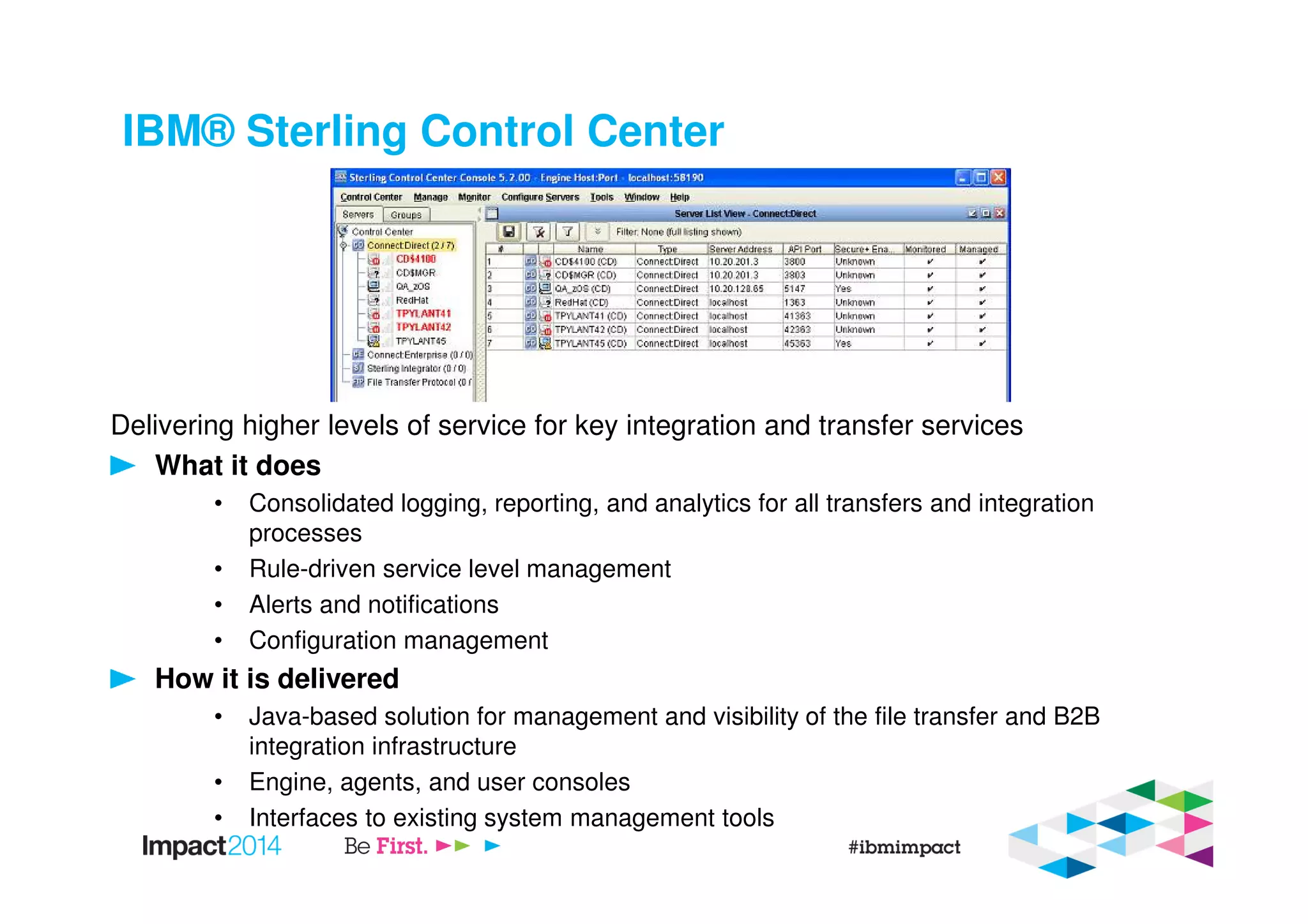 IBM® Sterling Control Center
Delivering higher levels of service for key integration and transfer services
What it does
• Consolidated logging, reporting, and analytics for all transfers and integration
processes
• Rule-driven service level management
• Alerts and notifications
• Configuration management
How it is delivered
• Java-based solution for management and visibility of the file transfer and B2B
integration infrastructure
• Engine, agents, and user consoles
• Interfaces to existing system management tools
 