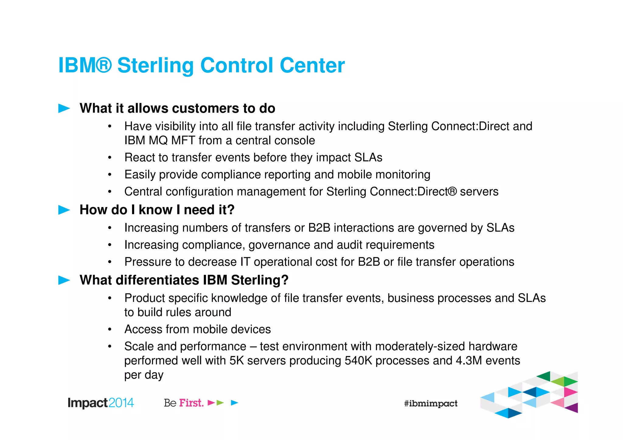 IBM® Sterling Control Center
What it allows customers to do
• Have visibility into all file transfer activity including Sterling Connect:Direct and
IBM MQ MFT from a central console
• React to transfer events before they impact SLAs
• Easily provide compliance reporting and mobile monitoring
• Central configuration management for Sterling Connect:Direct® servers
How do I know I need it?
• Increasing numbers of transfers or B2B interactions are governed by SLAs
• Increasing compliance, governance and audit requirements
• Pressure to decrease IT operational cost for B2B or file transfer operations
What differentiates IBM Sterling?
• Product specific knowledge of file transfer events, business processes and SLAs
to build rules around
• Access from mobile devices
• Scale and performance – test environment with moderately-sized hardware
performed well with 5K servers producing 540K processes and 4.3M events
per day
 