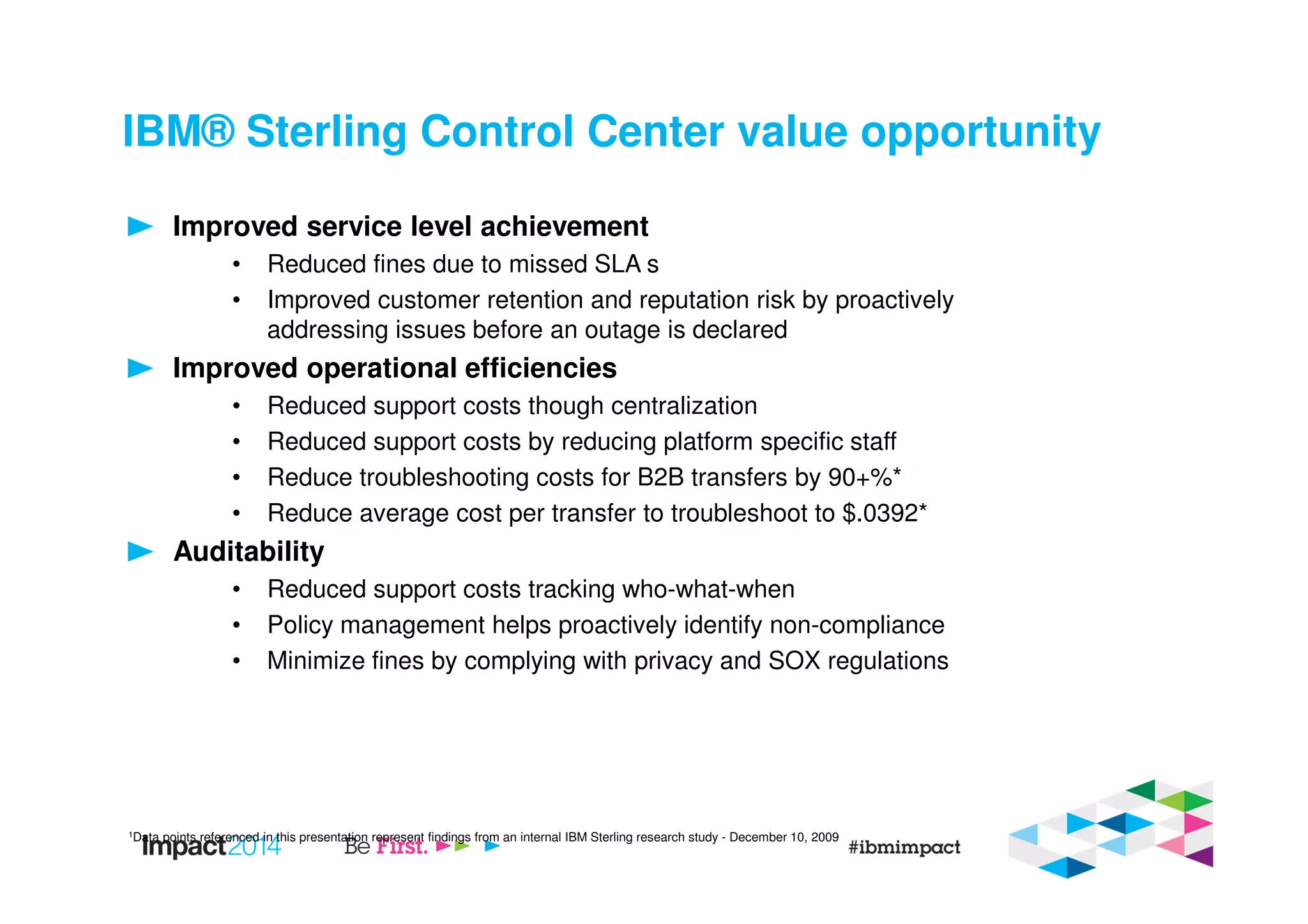 IBM® Sterling Control Center value opportunity
Improved service level achievement
• Reduced fines due to missed SLA s
• Improved customer retention and reputation risk by proactively
addressing issues before an outage is declared
Improved operational efficiencies
• Reduced support costs though centralization
• Reduced support costs by reducing platform specific staff
• Reduce troubleshooting costs for B2B transfers by 90+%*
• Reduce average cost per transfer to troubleshoot to $.0392*
Auditability
• Reduced support costs tracking who-what-when
• Policy management helps proactively identify non-compliance
• Minimize fines by complying with privacy and SOX regulations
1Data points referenced in this presentation represent findings from an internal IBM Sterling research study - December 10, 2009
 