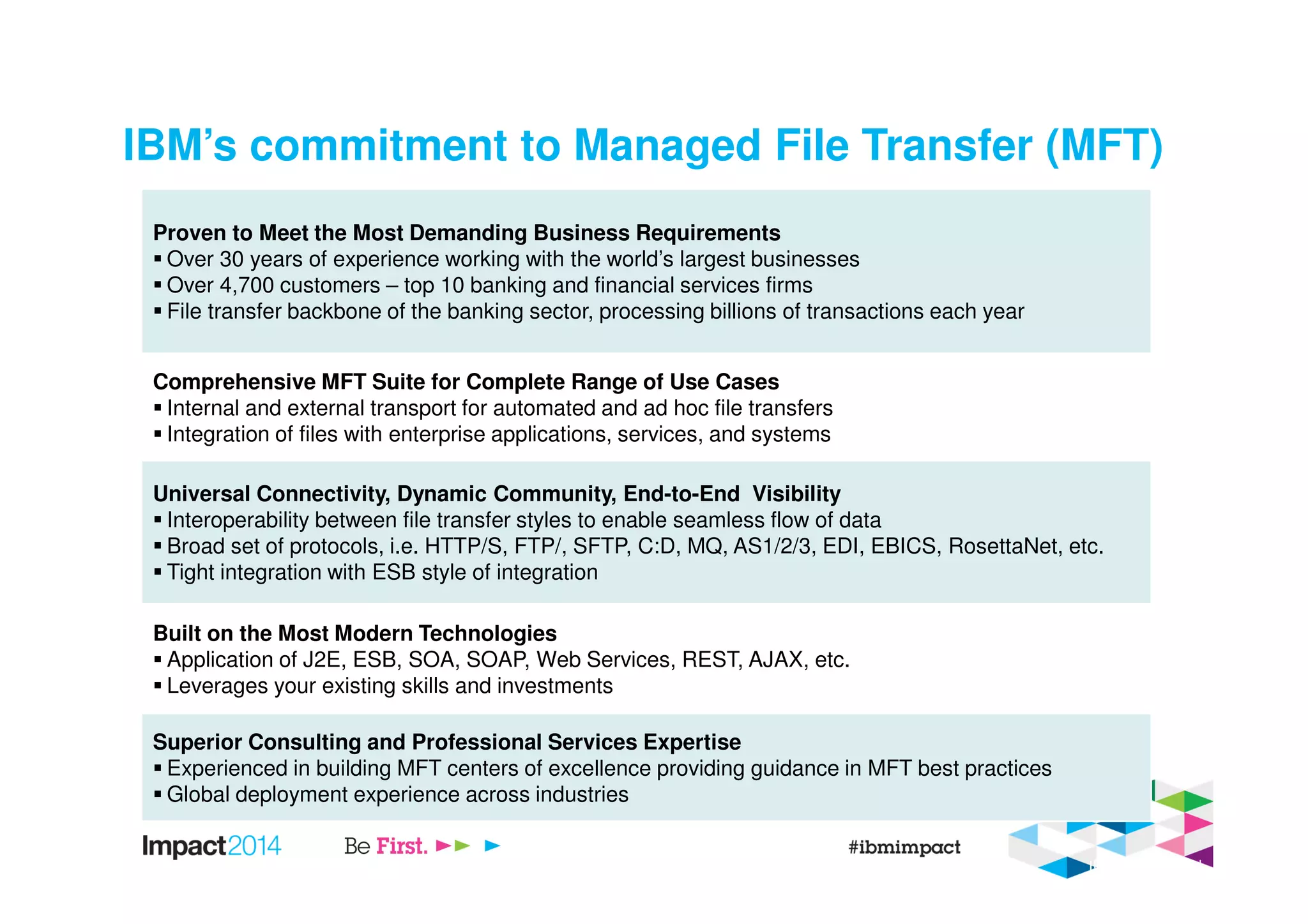 Proven to Meet the Most Demanding Business Requirements
Over 30 years of experience working with the world’s largest businesses
Over 4,700 customers – top 10 banking and financial services firms
File transfer backbone of the banking sector, processing billions of transactions each year
Comprehensive MFT Suite for Complete Range of Use Cases
Internal and external transport for automated and ad hoc file transfers
Integration of files with enterprise applications, services, and systems
Universal Connectivity, Dynamic Community, End-to-End Visibility
Interoperability between file transfer styles to enable seamless flow of data
Broad set of protocols, i.e. HTTP/S, FTP/, SFTP, C:D, MQ, AS1/2/3, EDI, EBICS, RosettaNet, etc.
Tight integration with ESB style of integration
Built on the Most Modern Technologies
Application of J2E, ESB, SOA, SOAP, Web Services, REST, AJAX, etc.
Leverages your existing skills and investments
Superior Consulting and Professional Services Expertise
Experienced in building MFT centers of excellence providing guidance in MFT best practices
Global deployment experience across industries
5/1/2014 IBM Confidential
IBM’s commitment to Managed File Transfer (MFT)
 