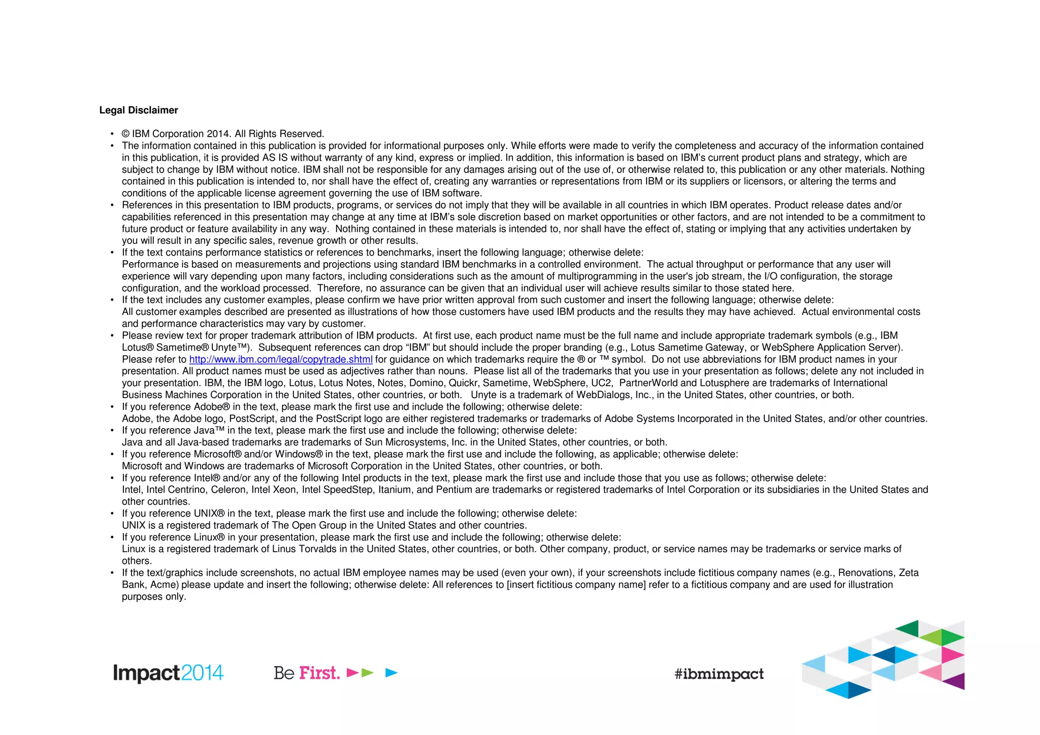 Legal Disclaimer
• © IBM Corporation 2014. All Rights Reserved.
• The information contained in this publication is provided for informational purposes only. While efforts were made to verify the completeness and accuracy of the information contained
in this publication, it is provided AS IS without warranty of any kind, express or implied. In addition, this information is based on IBM’s current product plans and strategy, which are
subject to change by IBM without notice. IBM shall not be responsible for any damages arising out of the use of, or otherwise related to, this publication or any other materials. Nothing
contained in this publication is intended to, nor shall have the effect of, creating any warranties or representations from IBM or its suppliers or licensors, or altering the terms and
conditions of the applicable license agreement governing the use of IBM software.
• References in this presentation to IBM products, programs, or services do not imply that they will be available in all countries in which IBM operates. Product release dates and/or
capabilities referenced in this presentation may change at any time at IBM’s sole discretion based on market opportunities or other factors, and are not intended to be a commitment to
future product or feature availability in any way. Nothing contained in these materials is intended to, nor shall have the effect of, stating or implying that any activities undertaken by
you will result in any specific sales, revenue growth or other results.
• If the text contains performance statistics or references to benchmarks, insert the following language; otherwise delete:
Performance is based on measurements and projections using standard IBM benchmarks in a controlled environment. The actual throughput or performance that any user will
experience will vary depending upon many factors, including considerations such as the amount of multiprogramming in the user's job stream, the I/O configuration, the storage
configuration, and the workload processed. Therefore, no assurance can be given that an individual user will achieve results similar to those stated here.
• If the text includes any customer examples, please confirm we have prior written approval from such customer and insert the following language; otherwise delete:
All customer examples described are presented as illustrations of how those customers have used IBM products and the results they may have achieved. Actual environmental costs
and performance characteristics may vary by customer.
• Please review text for proper trademark attribution of IBM products. At first use, each product name must be the full name and include appropriate trademark symbols (e.g., IBM
Lotus® Sametime® Unyte™). Subsequent references can drop “IBM” but should include the proper branding (e.g., Lotus Sametime Gateway, or WebSphere Application Server).
Please refer to http://www.ibm.com/legal/copytrade.shtml for guidance on which trademarks require the ® or ™ symbol. Do not use abbreviations for IBM product names in your
presentation. All product names must be used as adjectives rather than nouns. Please list all of the trademarks that you use in your presentation as follows; delete any not included in
your presentation. IBM, the IBM logo, Lotus, Lotus Notes, Notes, Domino, Quickr, Sametime, WebSphere, UC2, PartnerWorld and Lotusphere are trademarks of International
Business Machines Corporation in the United States, other countries, or both. Unyte is a trademark of WebDialogs, Inc., in the United States, other countries, or both.
• If you reference Adobe® in the text, please mark the first use and include the following; otherwise delete:
Adobe, the Adobe logo, PostScript, and the PostScript logo are either registered trademarks or trademarks of Adobe Systems Incorporated in the United States, and/or other countries.
• If you reference Java™ in the text, please mark the first use and include the following; otherwise delete:
Java and all Java-based trademarks are trademarks of Sun Microsystems, Inc. in the United States, other countries, or both.
• If you reference Microsoft® and/or Windows® in the text, please mark the first use and include the following, as applicable; otherwise delete:
Microsoft and Windows are trademarks of Microsoft Corporation in the United States, other countries, or both.
• If you reference Intel® and/or any of the following Intel products in the text, please mark the first use and include those that you use as follows; otherwise delete:
Intel, Intel Centrino, Celeron, Intel Xeon, Intel SpeedStep, Itanium, and Pentium are trademarks or registered trademarks of Intel Corporation or its subsidiaries in the United States and
other countries.
• If you reference UNIX® in the text, please mark the first use and include the following; otherwise delete:
UNIX is a registered trademark of The Open Group in the United States and other countries.
• If you reference Linux® in your presentation, please mark the first use and include the following; otherwise delete:
Linux is a registered trademark of Linus Torvalds in the United States, other countries, or both. Other company, product, or service names may be trademarks or service marks of
others.
• If the text/graphics include screenshots, no actual IBM employee names may be used (even your own), if your screenshots include fictitious company names (e.g., Renovations, Zeta
Bank, Acme) please update and insert the following; otherwise delete: All references to [insert fictitious company name] refer to a fictitious company and are used for illustration
purposes only.
 