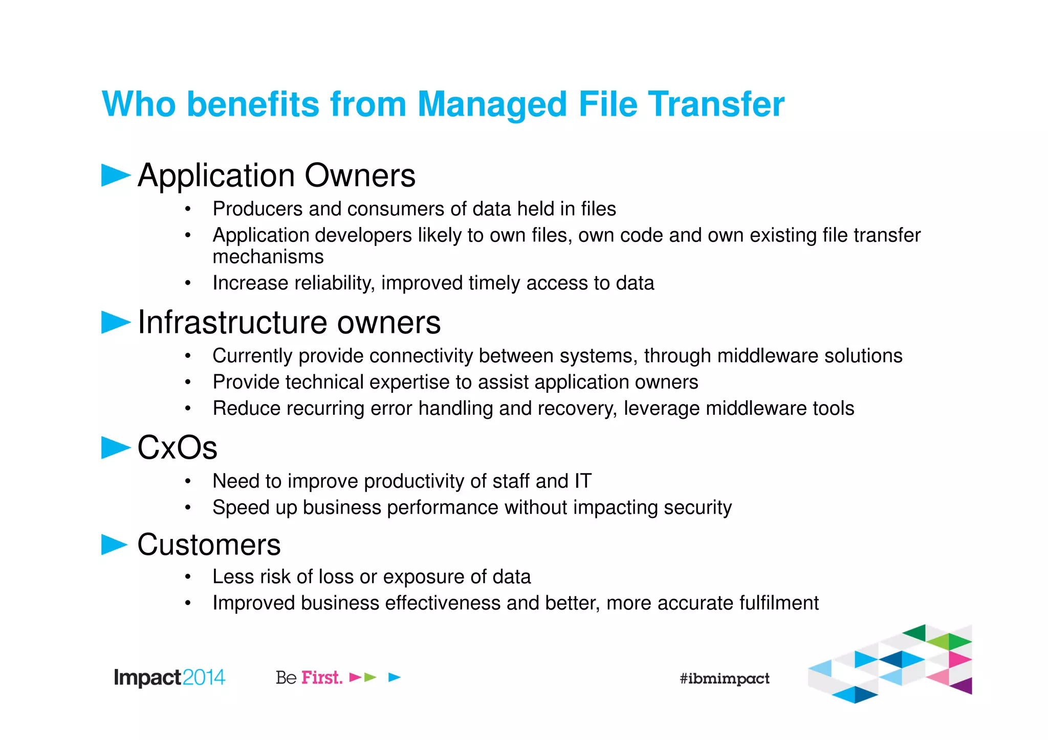 Who benefits from Managed File Transfer
Application Owners
• Producers and consumers of data held in files
• Application developers likely to own files, own code and own existing file transfer
mechanisms
• Increase reliability, improved timely access to data
Infrastructure owners
• Currently provide connectivity between systems, through middleware solutions
• Provide technical expertise to assist application owners
• Reduce recurring error handling and recovery, leverage middleware tools
CxOs
• Need to improve productivity of staff and IT
• Speed up business performance without impacting security
Customers
• Less risk of loss or exposure of data
• Improved business effectiveness and better, more accurate fulfilment
 
