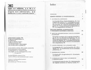 siglo x x i editores, s. a. de c. v.
CERRO DEL AGUA 248, ROMERO DE TERREROS, 04310, MEXICO. D.F.
s i g 1o x x i e d i t o r e s , s. a.
GUATEMALA 4824, C 1 4 2 5 BU P, BUENOS AIRES. ARGENTINA
primera edición en español, 1986
O siglo xxi de espai'la editores, s.a.
en coedición con
©siglo xxi editores, s.a. de c.v.
undécima reimpresión, 2010
isbn 978-968-23-0009-7 (obra completa)
isbn 978-968-23-0951-9 (volumen 23)
primera edición en alemán, 1965, revisada y puesta al día
por los autores para la edición española
~ fischerbücherei k.g., frankfurt am main
utulo original: vo11 der unabhiingigkeit bis zur krise
der gegenwart
derechos reservados conforme a la ley
impreso y hecho en méxico/printed and made in mexico
impreso en impresora gráfica hemández
capuchinas núm. 378
col. evolución, cp. 57700 edo- de méx1co
índice
INTRODUCCIÓN
PRIMER PER10DO: LA INDEPENDENCIA
1. LAS GUERRAS DE LA INDEPENDENCIA
La situación de las colonias hispánicas, 10.-Los
orígenes del conflicto, 12.-Cronologia de la gue-
rra, 13.-La revolución emancipadora y las gran-
des potencias, 16.-Aspectos sociopolíticos de la
guerra, 21.-Consecuencias de la independencia,
23.-La independencia de Brasil, 25
SEGUNDO PERíODO: EUROPEIZACIÓN
Y EXPANSIÓN ECONÓMICA INDUCIDA
2. IMPACTO DEL CAPITALISMO INDUSTRlAL Y AUGE DE LAS ECON.OM!AS
DE EXPORTACIÓN
El impulso económico de la segunda mitad del si-
glo xix, 31.-La demanda de productos, 33.-La
oferta industrial europea, 35.-El crédito y la in-
versión de capitales, 36.-La desigual distribución
de los frutos del progreso técnico y la acentuación
de la dependencia, 38
3. LA ERA DEL FERROCARRIL Y DE LA NAVEGACIÓN A VAPOR
La navegación, 44.-Los ferrocarriles, 49.-El te-
légrafo, 56.-La tecnificación de las actividades
productivas, 57
.·
4. MONOPRODUCCióN Y SOCIEDAD
La minería, 60.-La agricultura, 61.-La estructu-
ra social, 67
5. EL PROBLEMA DE LA MANO DE OBRA Y LOS.COMIENZOS DE
LA INMIGRACIÓN EUROPEA
La carencia de mano de obra, 74.-Desintegración
del régimen esclavista en América Latina, 75.-
1
7
9
29
31
41
60
74
V
 