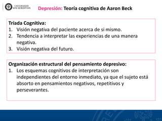 Tríada Cognitiva:
1. Visión negativa del paciente acerca de si mismo.
2. Tendencia a interpretar las experiencias de una manera
negativa.
3. Visión negativa del futuro.
Organización estructural del pensamiento depresivo:
1. Los esquemas cognitivos de interpretación son
independientes del entorno inmediato, ya que el sujeto está
absorto en pensamientos negativos, repetitivos y
perseverantes.
Depresión: Teoría cognitiva de Aaron Beck
 
