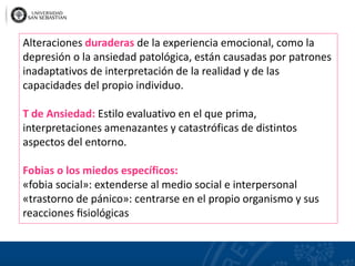 Alteraciones duraderas de la experiencia emocional, como la
depresión o la ansiedad patológica, están causadas por patrones
inadaptativos de interpretación de la realidad y de las
capacidades del propio individuo.
T de Ansiedad: Estilo evaluativo en el que prima,
interpretaciones amenazantes y catastróficas de distintos
aspectos del entorno.
Fobias o los miedos específicos:
«fobia social»: extenderse al medio social e interpersonal
«trastorno de pánico»: centrarse en el propio organismo y sus
reacciones ﬁsiológicas
 