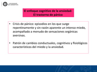 • Crisis de pánico: episodios en los que surge
repentinamente y sin razón aparente un intenso miedo,
acompañado a menudo de sensaciones orgánicas
aversivas.
• Patrón de cambios conductuales, cognitivos y ﬁsiológicos
característicos del miedo y la ansiedad.
El enfoque cognitivo de la ansiedad:
El trastorno de pánico
 
