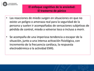 • Las reacciones de miedo surgen en situaciones en que no
existe un peligro o amenaza real para la seguridad de la
persona y suelen ir acompañadas de sensaciones subjetivas de
pérdida de control, miedo a volverse loco o incluso a morir.
• Se acompaña de una imperiosa tendencia a escapar de la
situación, junto a una intensa ac�vación ﬁsiológica, con
incremento de la frecuencia cardíaca, la respuesta
electrodérmica o la actividad EMG.
El enfoque cognitivo de la ansiedad:
El trastorno de pánico
 
