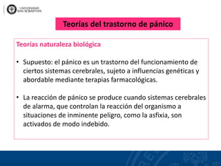 Teorías naturaleza biológica
• Supuesto: el pánico es un trastorno del funcionamiento de
ciertos sistemas cerebrales, sujeto a influencias genéticas y
abordable mediante terapias farmacológicas.
• La reacción de pánico se produce cuando sistemas cerebrales
de alarma, que controlan la reacción del organismo a
situaciones de inminente peligro, como la asfixia, son
activados de modo indebido.
Teorías del trastorno de pánico
 