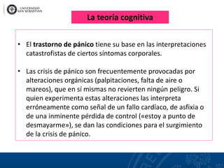 • El trastorno de pánico tiene su base en las interpretaciones
catastrofistas de ciertos síntomas corporales.
• Las crisis de pánico son frecuentemente provocadas por
alteraciones orgánicas (palpitaciones, falta de aire o
mareos), que en sí mismas no revierten ningún peligro. Si
quien experimenta estas alteraciones las interpreta
erróneamente como señal de un fallo cardíaco, de asfixia o
de una inminente pérdida de control («estoy a punto de
desmayarme»), se dan las condiciones para el surgimiento
de la crisis de pánico.
La teoría cognitiva
 