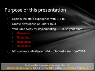 • Explain the state experience with EFFIE
• Create Awareness of Elder Fraud
• Your Take Away for implementing EFFIE in your state
• Relevance
• Reporting
• Resources
• Remedies
• http://www.slideshare.net/OKSecurities/amca-2014
Purpose of this presentation
Send questions, comments or suggestions to:
http://PollEv.com/investedok ORText “233852 <space> your question” to 22333
 