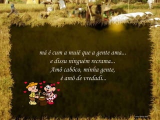 má é cum a muié que a gente ama...
e dissu ninguém recrama...
Amô cabôco, minha gente,
é amô de vredadi...
 