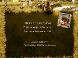 Ansin é o amô cabôco..
Esse amô qui nóis vévi,...
Sincero e bão como quê...
Marcial Salaverry
Respeitemo os direito autorar, ara...
 