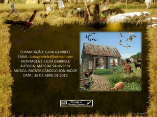 FORMATAÇÃO: LUZIA GABRIELE
EMAIL: luziagabriele@hotmail.com
MONTAGENS: LUZIA GABRIELE
AUTORIA: MARCIAL SALAVERRY
MÚSICA: FAGNER CABOCLO SONHADOR
DATA : 26 DE ABRIL DE 2016
 