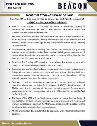 RESEARCH BULLETIN
Beacon Trusteeship Limited
SECURITIES EXCHANGE BOARD OF INDIA
Investment/ trading in securities by employees and Board members of
AMC(s) and Trustees of Mutual Funds
 SEBI on 28th October 2021 specified the norms for investment/ trading in
securities by employees of AMC(s) and Trustees of Mutual Funds and
consolidated the provisions for the same.
 This circular partially modifies the provision of the circular dated November 17,
2016 regarding the objectives of the guidelines now any access persons are not
allowed to take undue advantage of any sensitive information about company
or any securities.
 Employees are refrain from profiting from the purchase and sale of any security
within a period of 30 calendar days from the date of their personal transaction, if
In case done then should be answerable to the compliance officer, Board of the
AMC and the Trustees at the time of review.
 Provisions for “cooling off” period are now relaxed for access persons with
respect to certain conditions related to sale of securities.
 Access persons and employees do not require prior clearance of the Compliance
Officer for purchase or sale of units of Mutual Fund schemes but details of such
transactions except schemes should be reported to the Compliance Officer
within 7 calendar days from the date of transaction.
 Purchase or sell or repurchase or redeem units of any scheme, including
overnight scheme are prohibited for Employees of AMC(s), Board members of
AMC(s) and Board members of Trustees, including Access Persons where
information is not yet communicated to the unit holders and can impact the NAV
or their interest.
 The Board of the AMC and the Trustees are require to review the compliance of
the Guidelines in their periodic meetings existing procedures and recommend
changes in procedures based on the AMC’s experience, industry practices and/or
developments in applicable laws and regulations.
 All the provisions of this circular shall be applicable with effect from December
01, 2021
29th Oct 2021
 
