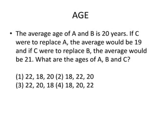 AGE
• The average age of A and B is 20 years. If C
were to replace A, the average would be 19
and if C were to replace B, the average would
be 21. What are the ages of A, B and C?
(1) 22, 18, 20 (2) 18, 22, 20
(3) 22, 20, 18 (4) 18, 20, 22

 