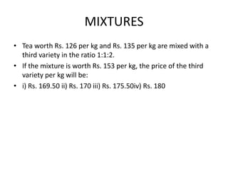 MIXTURES
• Tea worth Rs. 126 per kg and Rs. 135 per kg are mixed with a
third variety in the ratio 1:1:2.
• If the mixture is worth Rs. 153 per kg, the price of the third
variety per kg will be:
• i) Rs. 169.50 ii) Rs. 170 iii) Rs. 175.50iv) Rs. 180

 