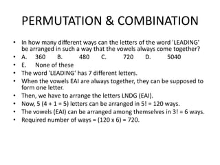 PERMUTATION & COMBINATION
• In how many different ways can the letters of the word 'LEADING'
be arranged in such a way that the vowels always come together?
• A. 360
B.
480
C.
720
D.
5040
• E. None of these
• The word 'LEADING' has 7 different letters.
• When the vowels EAI are always together, they can be supposed to
form one letter.
• Then, we have to arrange the letters LNDG (EAI).
• Now, 5 (4 + 1 = 5) letters can be arranged in 5! = 120 ways.
• The vowels (EAI) can be arranged among themselves in 3! = 6 ways.
• Required number of ways = (120 x 6) = 720.

 