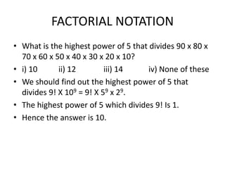 FACTORIAL NOTATION
• What is the highest power of 5 that divides 90 x 80 x
70 x 60 x 50 x 40 x 30 x 20 x 10?
• i) 10
ii) 12
iii) 14
iv) None of these
• We should find out the highest power of 5 that
divides 9! X 109 = 9! X 59 x 29.
• The highest power of 5 which divides 9! Is 1.
• Hence the answer is 10.

 