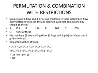 PERMUTATION & COMBINATION
WITH RESTRICTIONS
• In a group of 6 boys and 4 girls, four children are to be selected. In how
many different ways can they be selected such that at least one boy
should be there?
• A. 159
B.
194
C.
205
D.
209
• E.
None of these
• We may have (1 boy and 3 girls) or (2 boys and 2 girls) or (3 boys and 1
girl) or (4 boys).
• Required number of ways
= (6C1 x 4C3) + (6C2 x 4C2) + (6C3 x 4C1) + (6C4)
= (6C1 x 4C1) + (6C2 x 4C2) + (6C3 x 4C1) + (6C2)
= (24 + 90 + 80 + 15)
= 209.

 