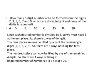 • How many 3-digit numbers can be formed from the digits
2, 3, 5, 6, 7 and 9, which are divisible by 5 and none of the
digits is repeated?
• A. 5
B.
10
C.
15
D.
20
Since each desired number is divisible by 5, so we must have 5
at the unit place. So, there is 1 way of doing it.
The tens place can now be filled by any of the remaining 5
digits (2, 3, 6, 7, 9). So, there are 5 ways of filling the tens
place.
The hundreds place can now be filled by any of the remaining
4 digits. So, there are 4 ways of filling it.
Required number of numbers = (1 x 5 x 4) = 20.

 