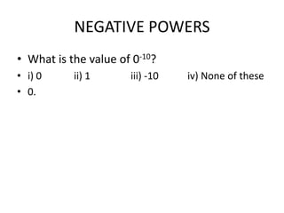 NEGATIVE POWERS
• What is the value of 0-10?
• i) 0
• 0.

ii) 1

iii) -10

iv) None of these

 