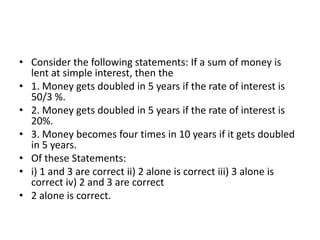 • Consider the following statements: If a sum of money is
lent at simple interest, then the
• 1. Money gets doubled in 5 years if the rate of interest is
50/3 %.
• 2. Money gets doubled in 5 years if the rate of interest is
20%.
• 3. Money becomes four times in 10 years if it gets doubled
in 5 years.
• Of these Statements:
• i) 1 and 3 are correct ii) 2 alone is correct iii) 3 alone is
correct iv) 2 and 3 are correct
• 2 alone is correct.

 